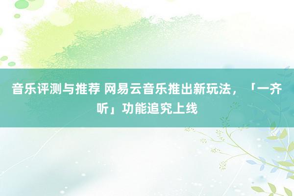 音乐评测与推荐 网易云音乐推出新玩法，「一齐听」功能追究上线