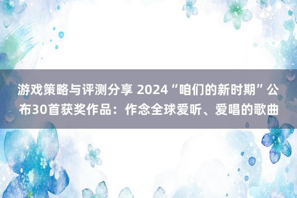 游戏策略与评测分享 2024“咱们的新时期”公布30首获奖作品：作念全球爱听、爱唱的歌曲