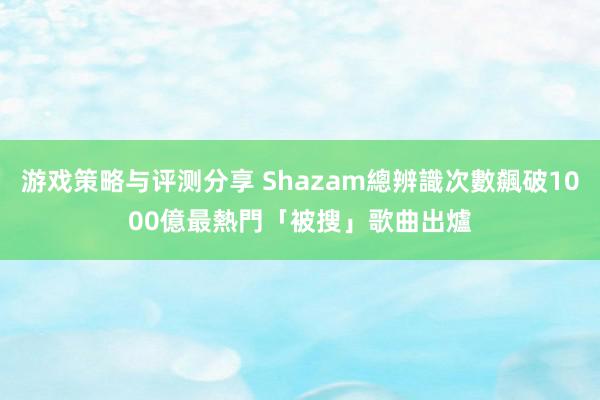 游戏策略与评测分享 Shazam總辨識次數飆破1000億　最熱門「被搜」歌曲出爐