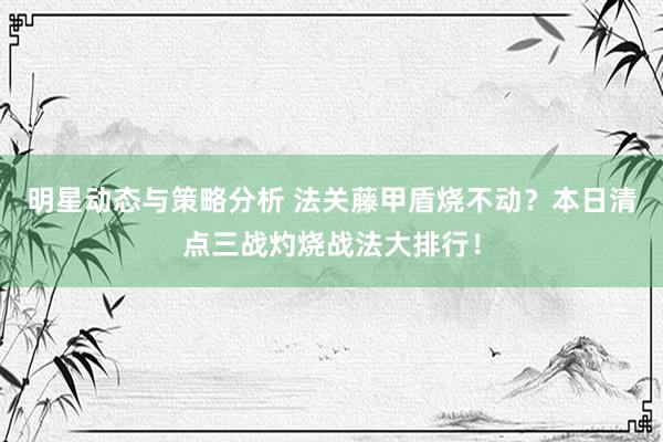 明星动态与策略分析 法关藤甲盾烧不动？本日清点三战灼烧战法大排行！