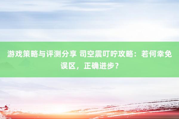 游戏策略与评测分享 司空震叮咛攻略：若何幸免误区，正确进步？