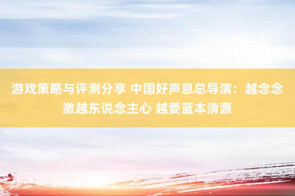 游戏策略与评测分享 中国好声息总导演：越念念激越东说念主心 越要蓝本清源