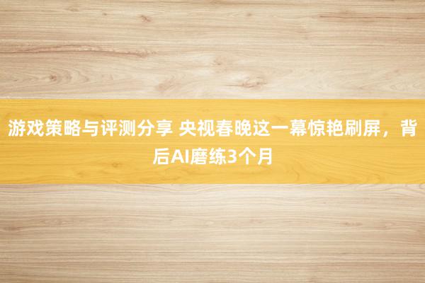 游戏策略与评测分享 央视春晚这一幕惊艳刷屏，背后AI磨练3个月