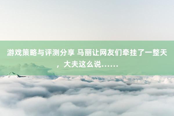 游戏策略与评测分享 马丽让网友们牵挂了一整天，大夫这么说……