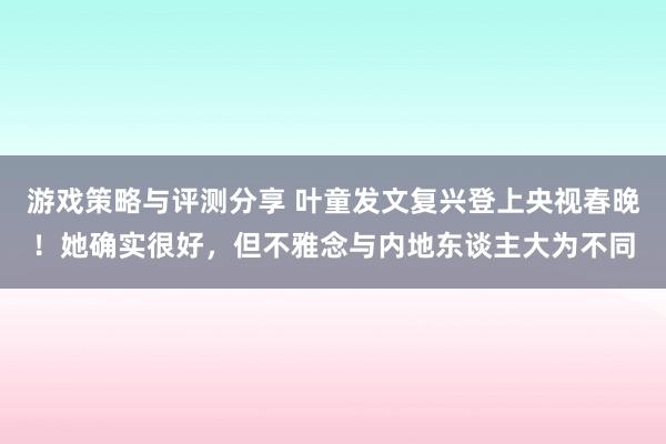 游戏策略与评测分享 叶童发文复兴登上央视春晚！她确实很好，但不雅念与内地东谈主大为不同