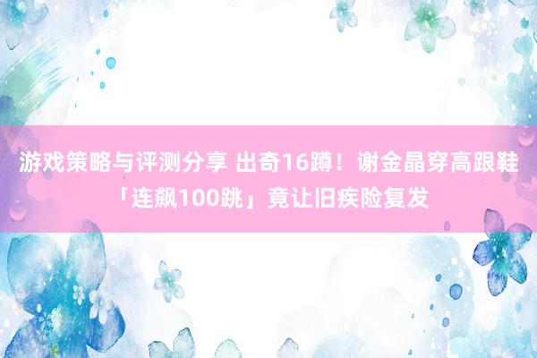 游戏策略与评测分享 出奇16蹲！　谢金晶穿高跟鞋「连飙100跳」竟让旧疾险复发