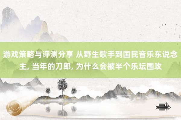 游戏策略与评测分享 从野生歌手到国民音乐东说念主, 当年的刀郎, 为什么会被半个乐坛围攻