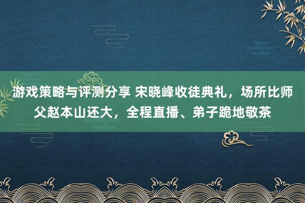 游戏策略与评测分享 宋晓峰收徒典礼，场所比师父赵本山还大，全程直播、弟子跪地敬茶