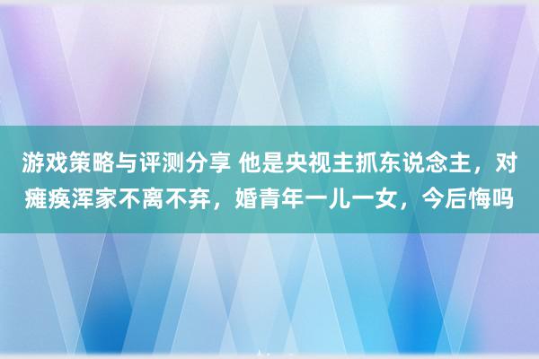 游戏策略与评测分享 他是央视主抓东说念主，对瘫痪浑家不离不弃，婚青年一儿一女，今后悔吗