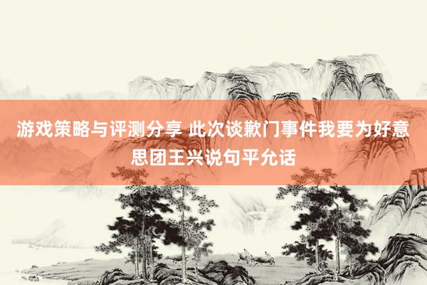 游戏策略与评测分享 此次谈歉门事件我要为好意思团王兴说句平允话