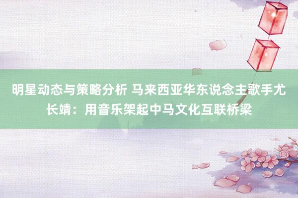 明星动态与策略分析 马来西亚华东说念主歌手尤长靖：用音乐架起中马文化互联桥梁