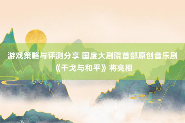 游戏策略与评测分享 国度大剧院首部原创音乐剧《干戈与和平》将亮相