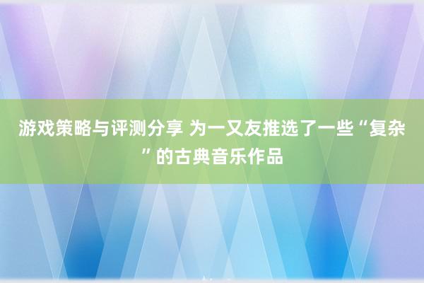 游戏策略与评测分享 为一又友推选了一些“复杂”的古典音乐作品