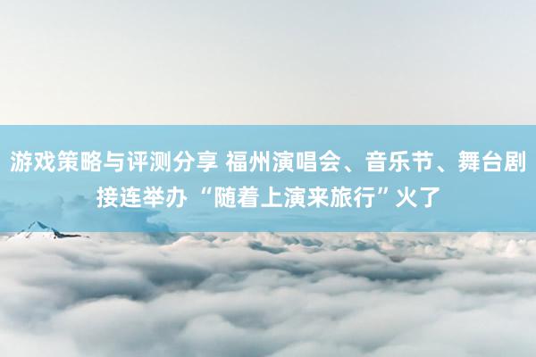 游戏策略与评测分享 福州演唱会、音乐节、舞台剧接连举办 “随着上演来旅行”火了