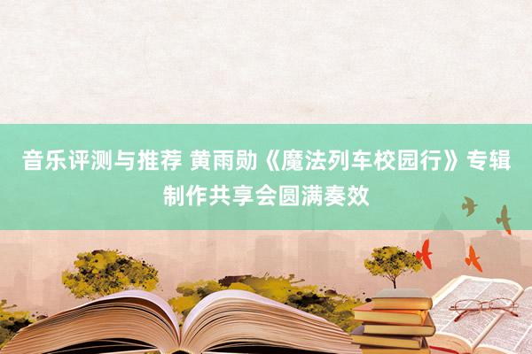 音乐评测与推荐 黄雨勋《魔法列车校园行》专辑制作共享会圆满奏效