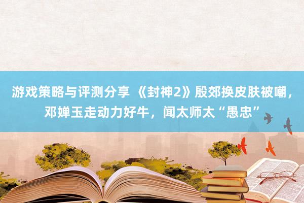 游戏策略与评测分享 《封神2》殷郊换皮肤被嘲，邓婵玉走动力好牛，闻太师太“愚忠”