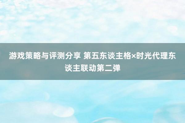 游戏策略与评测分享 第五东谈主格×时光代理东谈主联动第二弹