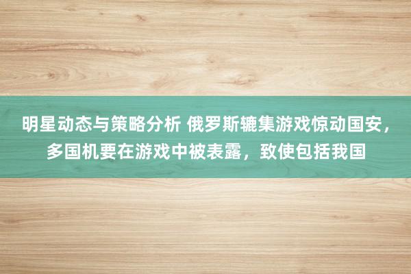 明星动态与策略分析 俄罗斯辘集游戏惊动国安，多国机要在游戏中被表露，致使包括我国