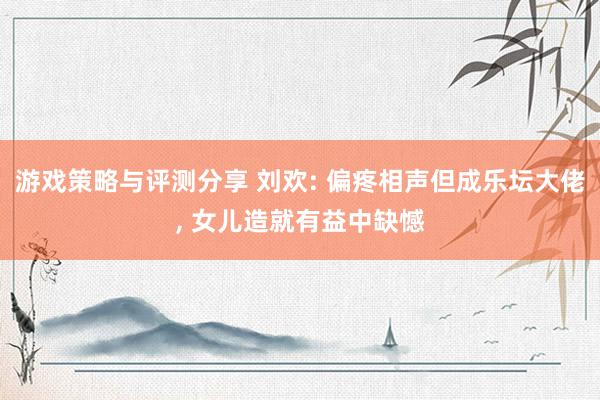 游戏策略与评测分享 刘欢: 偏疼相声但成乐坛大佬, 女儿造就有益中缺憾