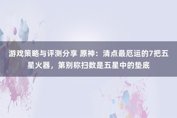 游戏策略与评测分享 原神：清点最厄运的7把五星火器，第别称扫数是五星中的垫底