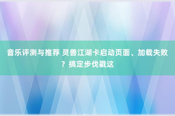 音乐评测与推荐 灵兽江湖卡启动页面、加载失败？搞定步伐戳这