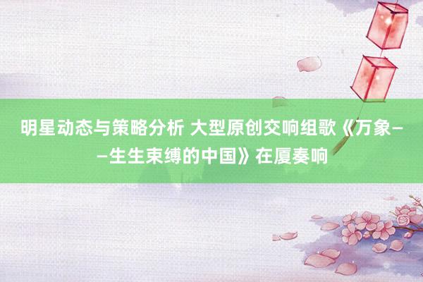 明星动态与策略分析 大型原创交响组歌《万象——生生束缚的中国》在厦奏响