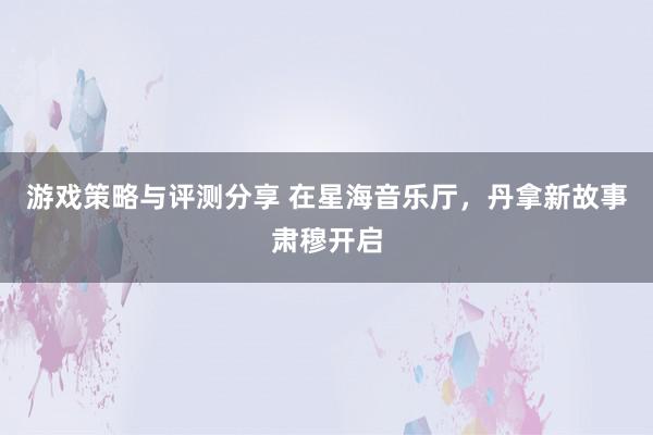 游戏策略与评测分享 在星海音乐厅，丹拿新故事肃穆开启