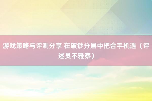 游戏策略与评测分享 在破钞分层中把合手机遇（评述员不雅察）