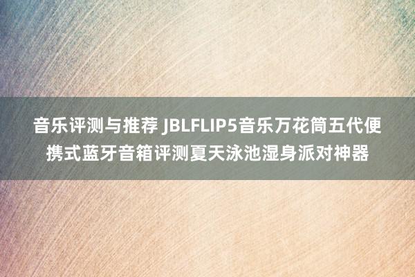 音乐评测与推荐 JBLFLIP5音乐万花筒五代便携式蓝牙音箱评测夏天泳池湿身派对神器