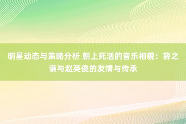 明星动态与策略分析 朝上死活的音乐相貌：薛之谦与赵英俊的友情与传承