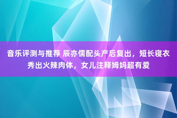 音乐评测与推荐 辰亦儒配头产后复出，短长寝衣秀出火辣肉体，女儿注释姆妈超有爱