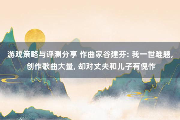 游戏策略与评测分享 作曲家谷建芬: 我一世难题, 创作歌曲大量, 却对丈夫和儿子有傀怍