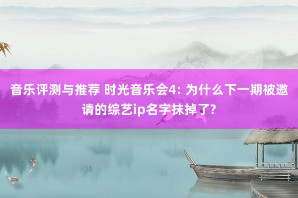 音乐评测与推荐 时光音乐会4: 为什么下一期被邀请的综艺ip名字抹掉了?