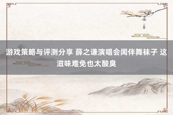 游戏策略与评测分享 薛之谦演唱会闻伴舞袜子 这滋味难免也太酸臭