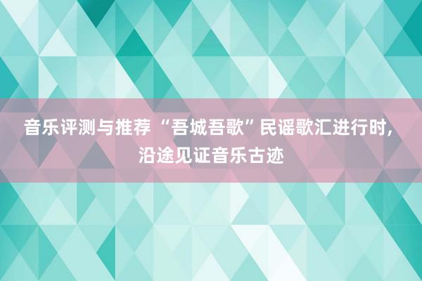 音乐评测与推荐 “吾城吾歌”民谣歌汇进行时, 沿途见证音乐古迹