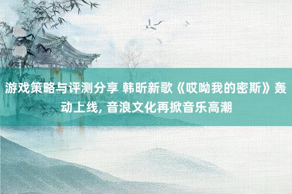 游戏策略与评测分享 韩昕新歌《哎呦我的密斯》轰动上线, 音浪文化再掀音乐高潮