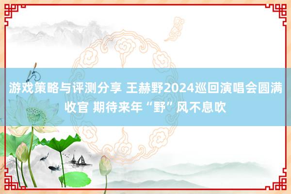 游戏策略与评测分享 王赫野2024巡回演唱会圆满收官 期待来年“野”风不息吹