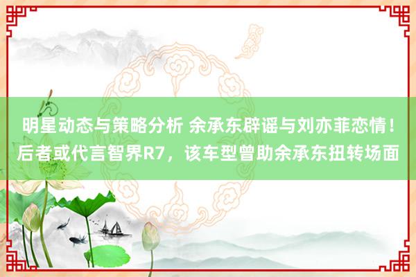 明星动态与策略分析 余承东辟谣与刘亦菲恋情！后者或代言智界R7，该车型曾助余承东扭转场面