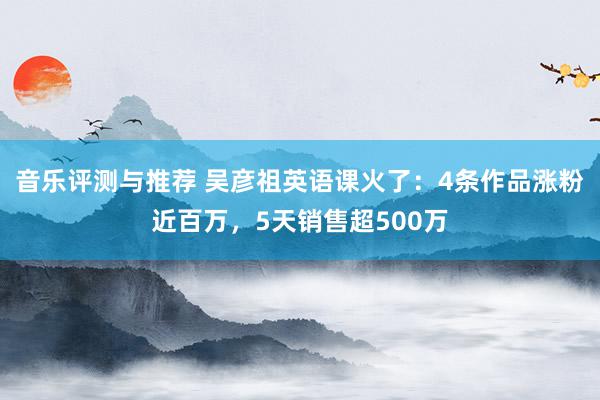 音乐评测与推荐 吴彦祖英语课火了：4条作品涨粉近百万，5天销售超500万