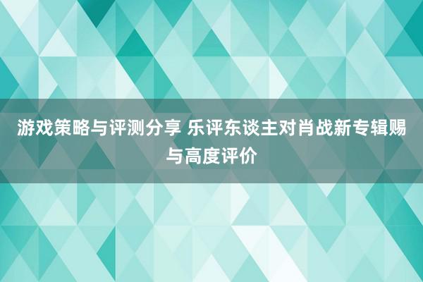 游戏策略与评测分享 乐评东谈主对肖战新专辑赐与高度评价