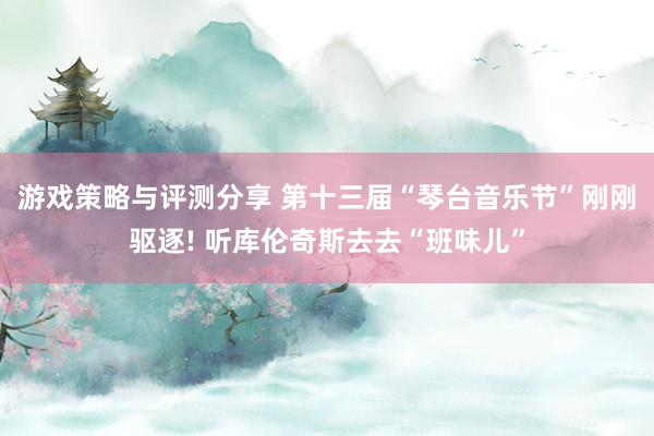 游戏策略与评测分享 第十三届“琴台音乐节”刚刚驱逐! 听库伦奇斯去去“班味儿”