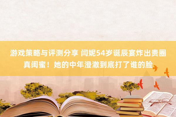 游戏策略与评测分享 闫妮54岁诞辰宴炸出贵圈真闺蜜！她的中年澄澈到底打了谁的脸