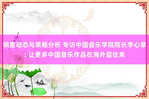 明星动态与策略分析 专访中国音乐学院院长李心草: 让更多中国音乐作品在海外留住来