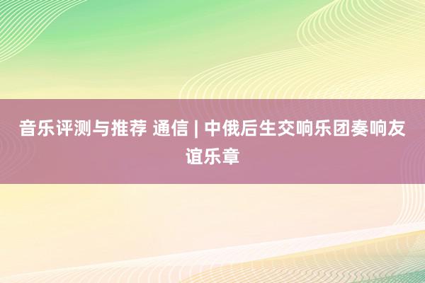 音乐评测与推荐 通信 | 中俄后生交响乐团奏响友谊乐章