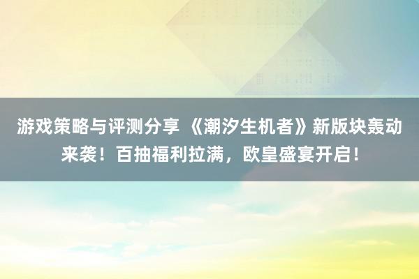 游戏策略与评测分享 《潮汐生机者》新版块轰动来袭！百抽福利拉满，欧皇盛宴开启！