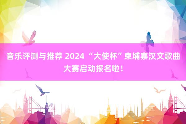 音乐评测与推荐 2024 “大使杯”柬埔寨汉文歌曲大赛启动报名啦！