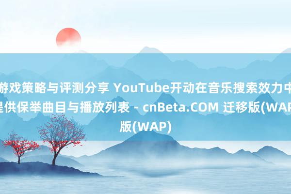 游戏策略与评测分享 YouTube开动在音乐搜索效力中提供保举曲目与播放列表 - cnBeta.COM 迁移版(WAP)