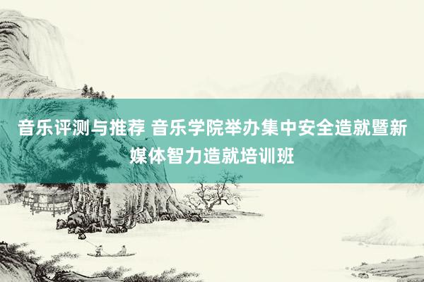 音乐评测与推荐 音乐学院举办集中安全造就暨新媒体智力造就培训班