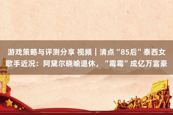 游戏策略与评测分享 视频｜清点“85后”泰西女歌手近况：阿黛尔晓喻退休，“霉霉”成亿万富豪