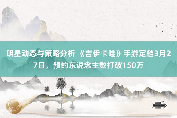 明星动态与策略分析 《吉伊卡哇》手游定档3月27日，预约东说念主数打破150万